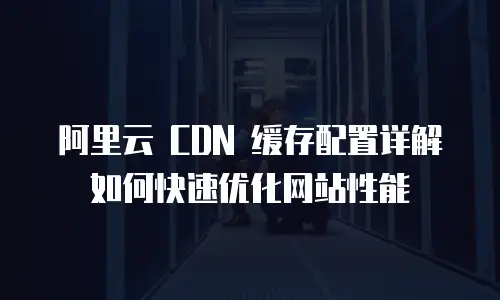  阿里云 CDN 缓存配置详解如何快速优化网站性能