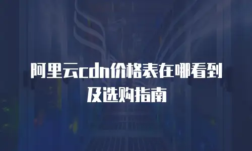 阿里云cdn价格表在哪看到及选购指南