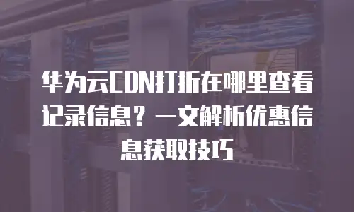 华为云CDN打折在哪里查看记录信息？一文解析优惠信息获取技巧