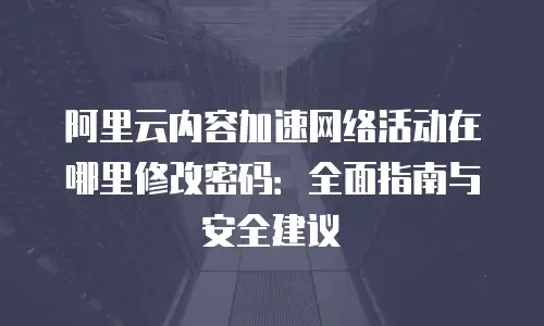 阿里云内容加速网络活动在哪里修改密码：全面指南与安全建议