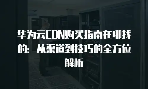 华为云CDN购买指南在哪找的：从渠道到技巧的全方位解析
