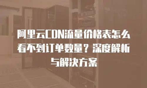 阿里云CDN流量价格表怎么看不到订单数量？深度解析与解决方案