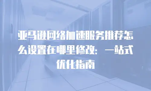 亚马逊网络加速服务推荐怎么设置在哪里修改：一站式优化指南