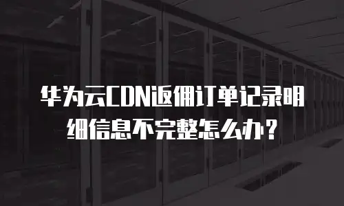 华为云CDN返佣订单记录明细信息不完整怎么办？