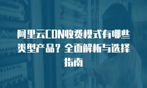 阿里云CDN收费模式有哪些类型产品？全面解析与选择指南