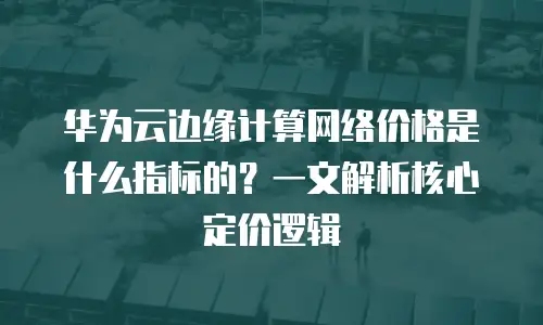 华为云边缘计算网络价格是什么指标的？一文解析核心定价逻辑