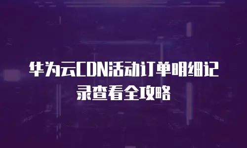华为云CDN活动订单明细记录查看全攻略
