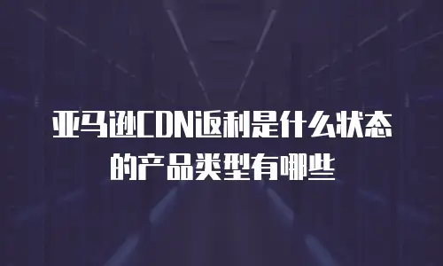 亚马逊CDN返利是什么状态的产品类型有哪些