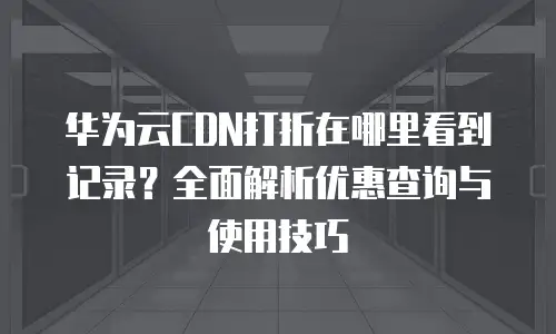 华为云CDN打折在哪里看到记录？全面解析优惠查询与使用技巧