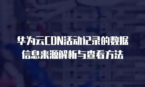 华为云CDN活动记录的数据信息来源解析与查看方法