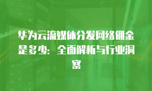 华为云流媒体分发网络佣金是多少：全面解析与行业洞察