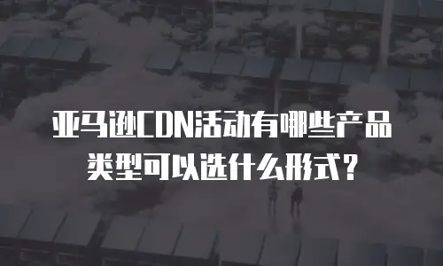 亚马逊CDN活动有哪些产品类型可以选什么形式？