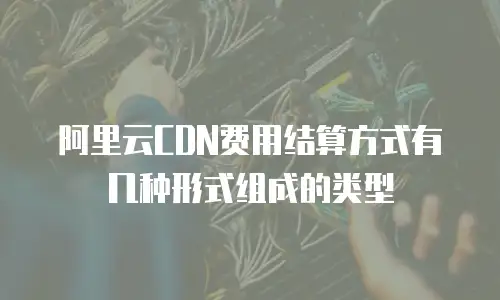 阿里云CDN费用结算方式有几种形式组成的类型