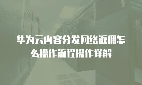 华为云内容分发网络返佣怎么操作流程操作详解