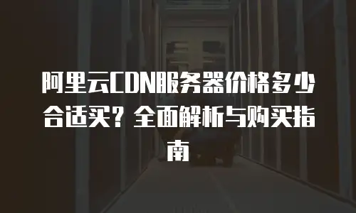 阿里云CDN服务器价格多少合适买？全面解析与购买指南