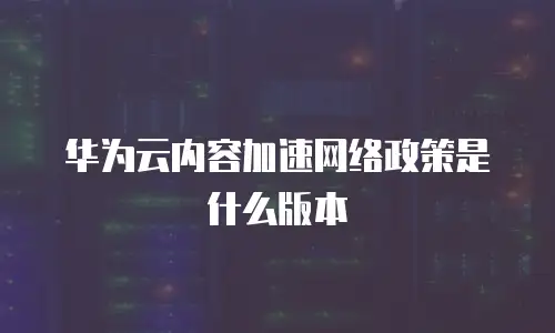 华为云内容加速网络政策是什么版本