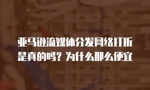亚马逊流媒体分发网络打折是真的吗？为什么那么便宜