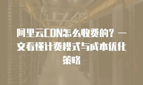 阿里云CDN怎么收费的？一文看懂计费模式与成本优化策略