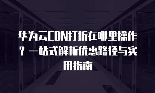 华为云CDN打折在哪里操作？一站式解析优惠路径与实用指南