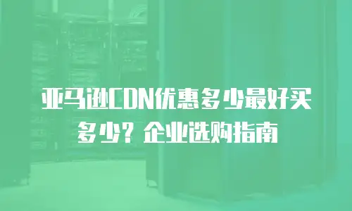 亚马逊CDN优惠多少最好买多少？企业选购指南