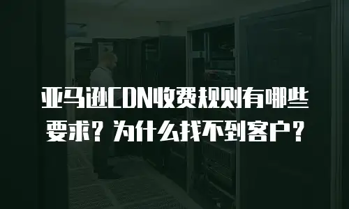 亚马逊CDN收费规则有哪些要求？为什么找不到客户？