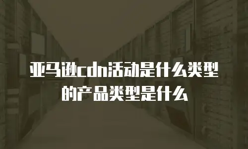 亚马逊cdn活动是什么类型的产品类型是什么