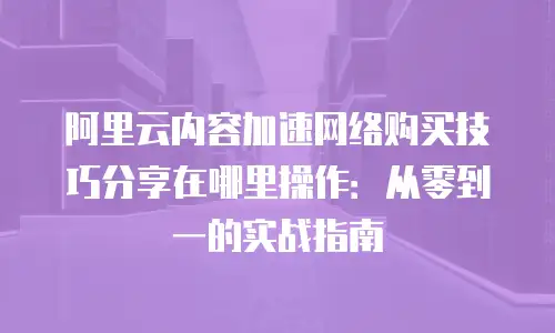 阿里云内容加速网络购买技巧分享在哪里操作：从零到一的实战指南