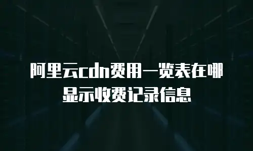 阿里云cdn费用一览表在哪显示收费记录信息