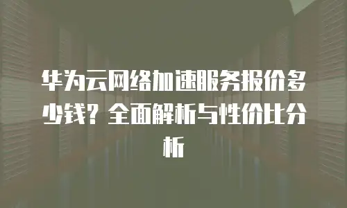 华为云网络加速服务报价多少钱？全面解析与性价比分析