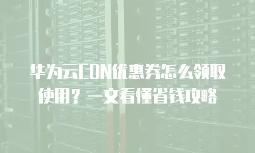 华为云CDN优惠券怎么领取使用？一文看懂省钱攻略
