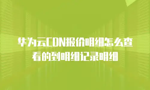 华为云CDN报价明细怎么查看的到明细记录明细