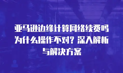 亚马逊边缘计算网络续费吗为什么操作不对？深入解析与解决方案