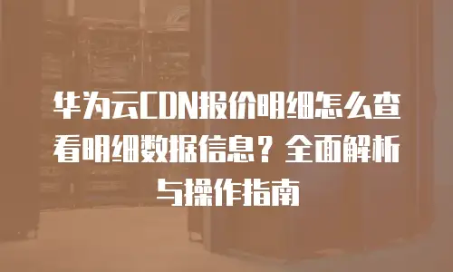 华为云CDN报价明细怎么查看明细数据信息？全面解析与操作指南