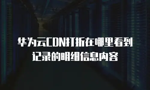 华为云CDN打折在哪里看到记录的明细信息内容