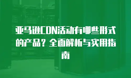 亚马逊CDN活动有哪些形式的产品？全面解析与实用指南