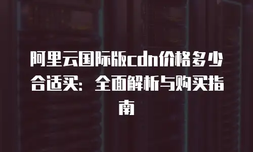阿里云国际版cdn价格多少合适买：全面解析与购买指南