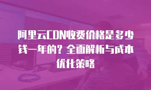 阿里云CDN收费价格是多少钱一年的？全面解析与成本优化策略