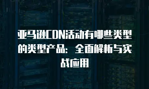 亚马逊CDN活动有哪些类型的类型产品：全面解析与实战应用