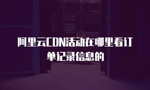 阿里云CDN活动在哪里看订单记录信息的