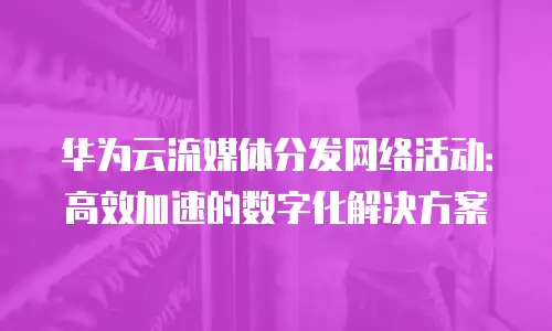 华为云流媒体分发网络活动：高效加速的数字化解决方案