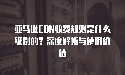亚马逊CDN收费规则是什么级别的？深度解析与使用价值