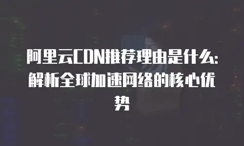 阿里云CDN推荐理由是什么：解析全球加速网络的核心优势
