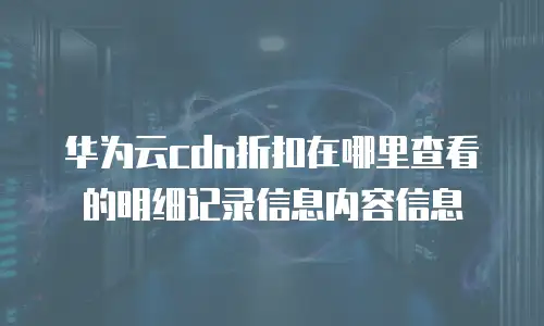 华为云cdn折扣在哪里查看的明细记录信息内容信息