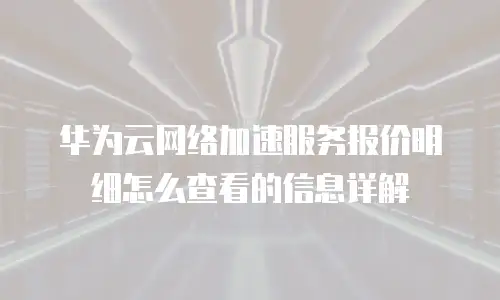 华为云网络加速服务报价明细怎么查看的信息详解