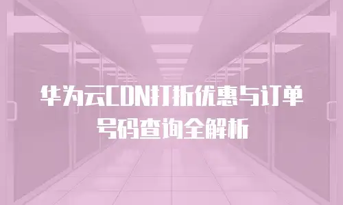 华为云CDN打折优惠与订单号码查询全解析