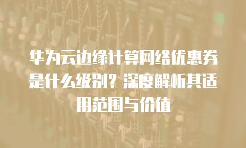 华为云边缘计算网络优惠券是什么级别？深度解析其适用范围与价值