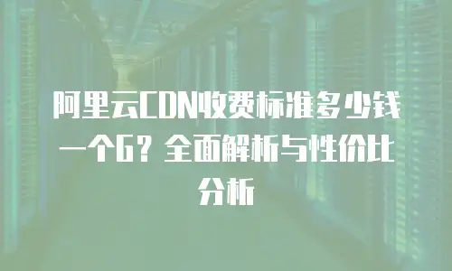 阿里云CDN收费标准多少钱一个G？全面解析与性价比分析