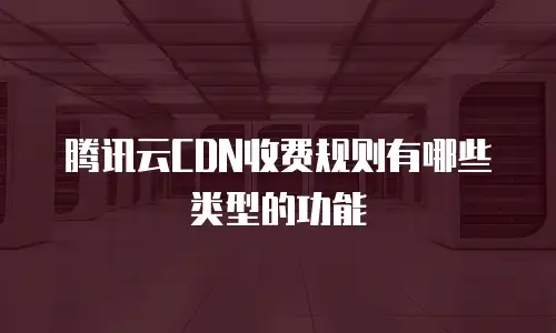 腾讯云CDN收费规则有哪些类型的功能