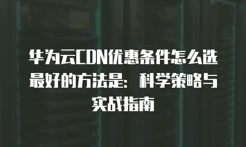 华为云CDN优惠条件怎么选最好的方法是：科学策略与实战指南