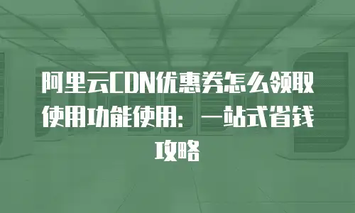 阿里云CDN优惠券怎么领取使用功能使用：一站式省钱攻略